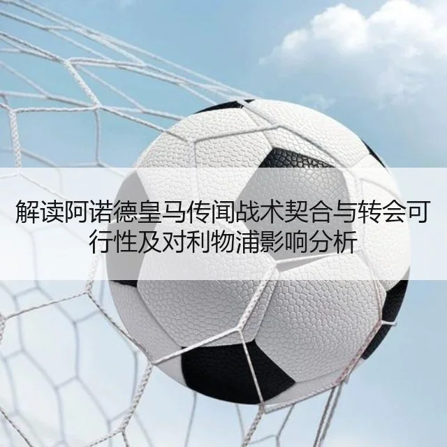 解读阿诺德皇马传闻战术契合与转会可行性及对利物浦影响分析